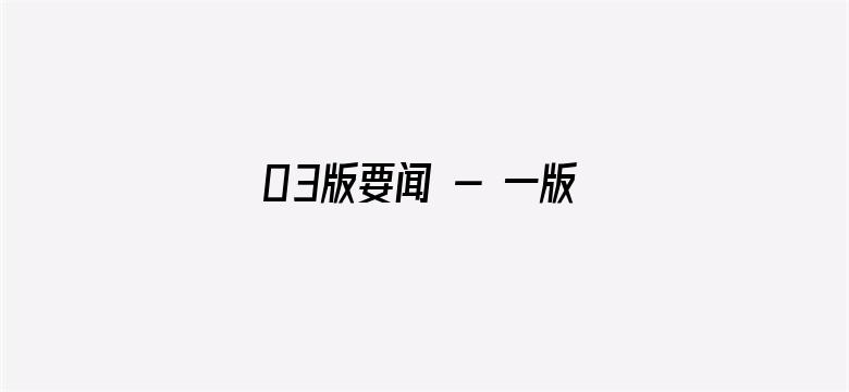 03版要闻 - 一版责编：王  军  张帅祯  常  晋  二版责编：吴  燕  高  佶  杨笑雨  三版责编：李  琰  杨  迅  张远南  四版责编：陈亚楠  张文豪  何宇澈